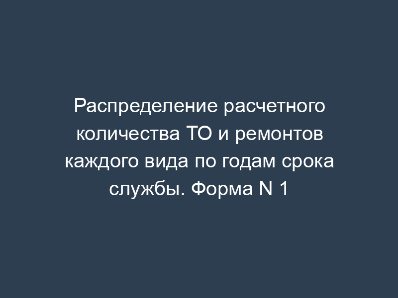Распределение расчетного количества ТО и ремонтов каждого вида по годам срока службы. Форма N 1