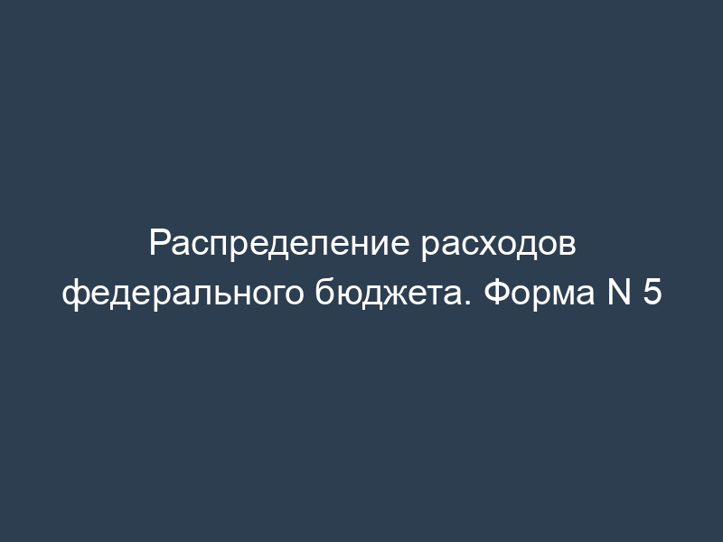 Распределение расходов федерального бюджета. Форма N 5