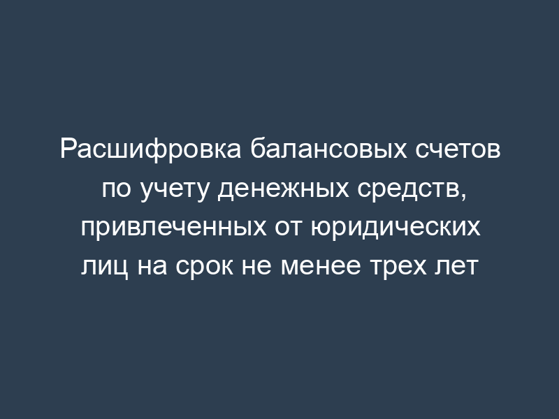 Расшифровка балансовых счетов по учету денежных средств, привлеченных от юридических лиц на срок не менее трех лет