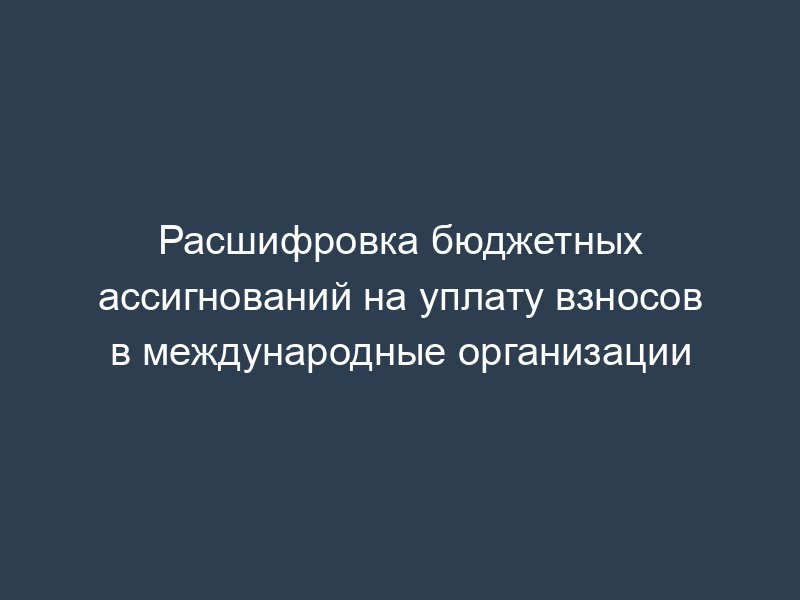 Расшифровка бюджетных ассигнований на уплату взносов в международные организации