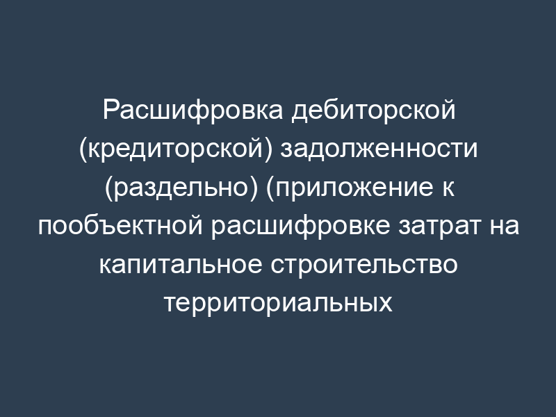 Расшифровка дебиторской (кредиторской) задолженности (раздельно) (приложение к пообъектной расшифровке затрат на капитальное строительство территориальных органов ФСИН России. Форма N 10-КС)