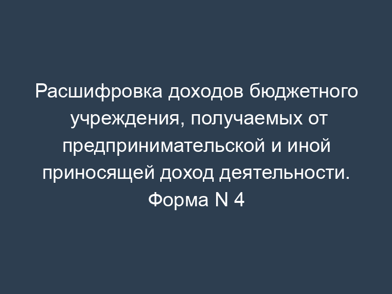 Расшифровка доходов бюджетного учреждения, получаемых от предпринимательской и иной приносящей доход деятельности. Форма N 4