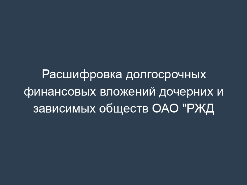 Расшифровка долгосрочных финансовых вложений дочерних и зависимых обществ ОАО "РЖД