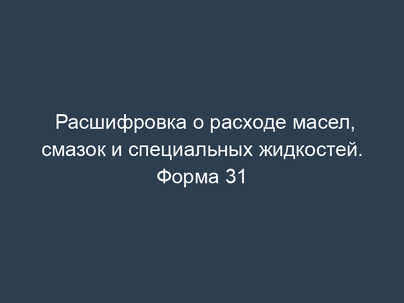 Расшифровка о расходе масел, смазок и специальных жидкостей. Форма 31