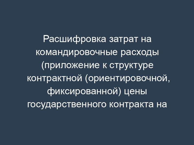 Расшифровка затрат на командировочные расходы (приложение к структуре контрактной (ориентировочной, фиксированной) цены государственного контракта на выполнение научно-исследовательской (опытно-конструкторской) работы)