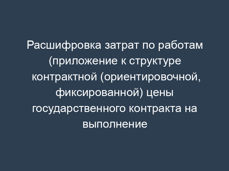 Расшифровка затрат по работам (приложение к структуре контрактной (ориентировочной, фиксированной) цены государственного контракта на выполнение научно-исследовательской (опытно-конструкторской) работы)