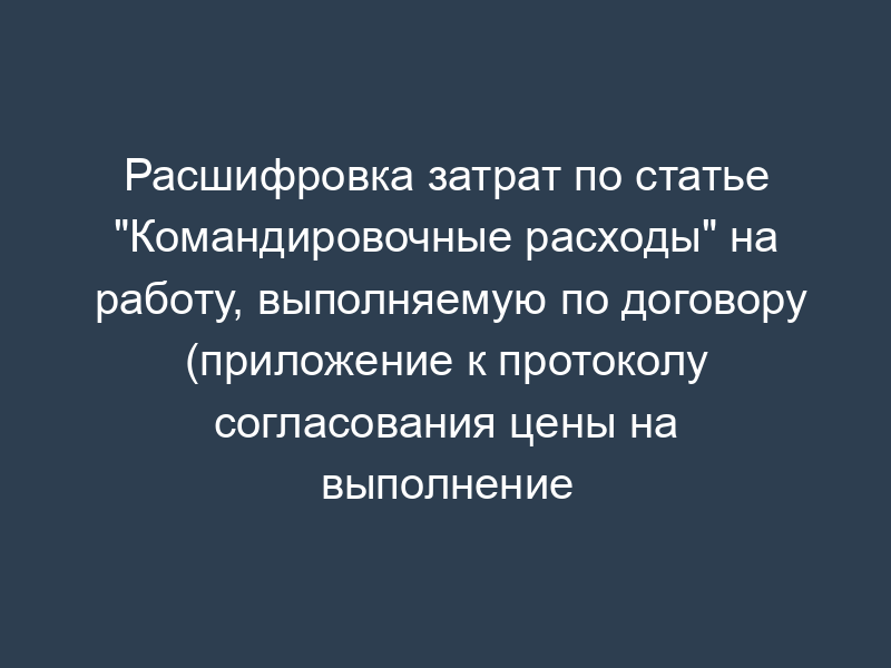 Расшифровка затрат по статье "Командировочные расходы" на работу, выполняемую по договору (приложение к протоколу согласования цены на выполнение научно-исследовательской, опытно-конструкторской работы)