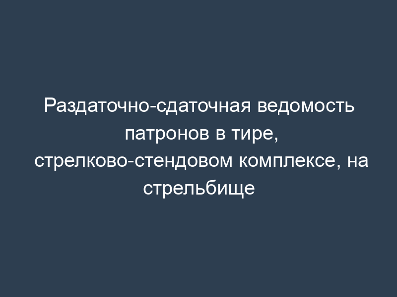Раздаточно-сдаточная ведомость патронов в тире, стрелково-стендовом комплексе, на стрельбище