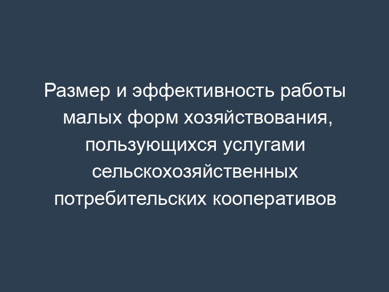 Размер и эффективность работы малых форм хозяйствования, пользующихся услугами сельскохозяйственных потребительских кооперативов