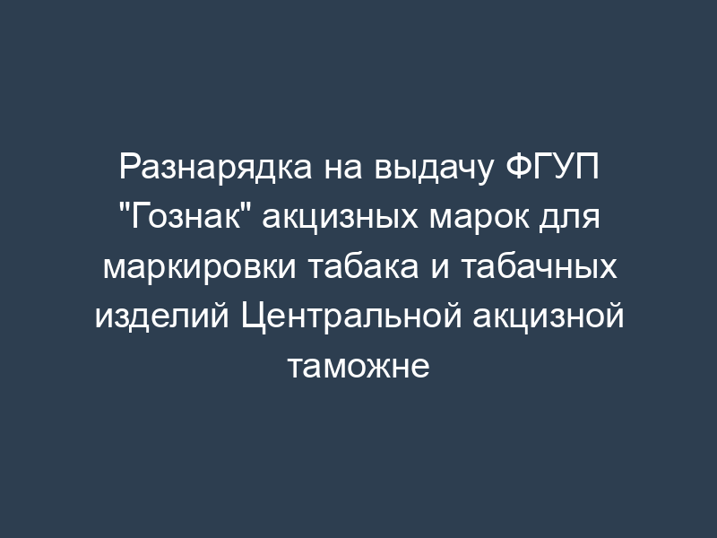 Разнарядка на выдачу ФГУП "Гознак" акцизных марок для маркировки табака и табачных изделий Центральной акцизной таможне