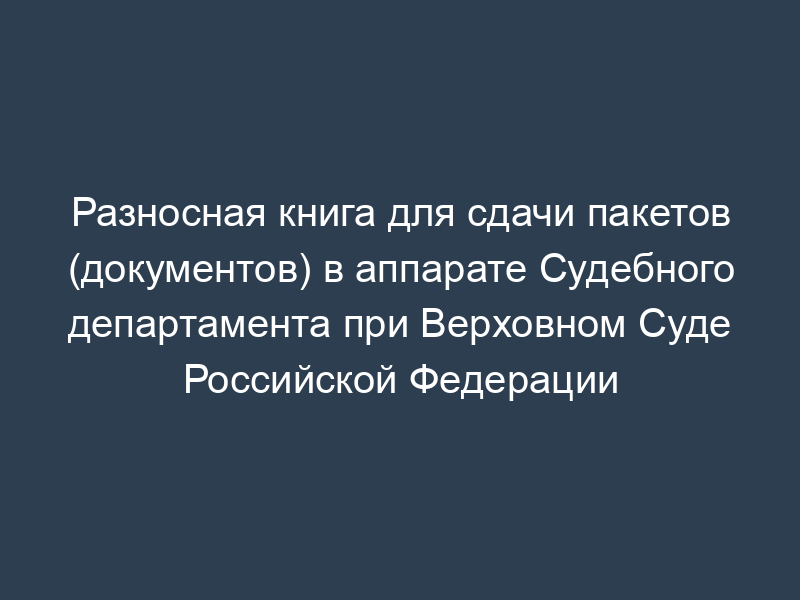 Разносная книга для сдачи пакетов (документов) в аппарате Судебного департамента при Верховном Суде Российской Федерации