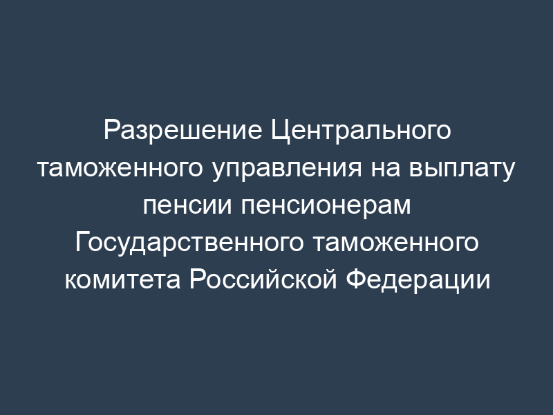 Разрешение Центрального таможенного управления на выплату пенсии пенсионерам Государственного таможенного комитета Российской Федерации