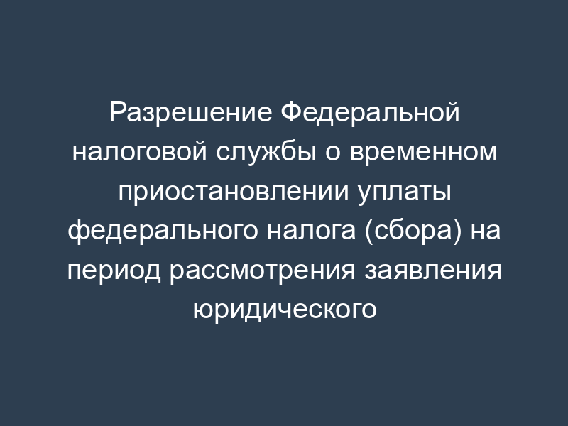 Разрешение Федеральной налоговой службы о временном приостановлении уплаты федерального налога (сбора) на период рассмотрения заявления юридического (физического) лица субъекта Российской Федерации о предоставлении отсрочки (рассрочки) по уплате задолженности