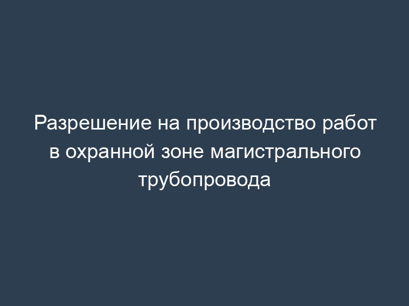 Разрешение на производство работ в охранной зоне магистрального трубопровода