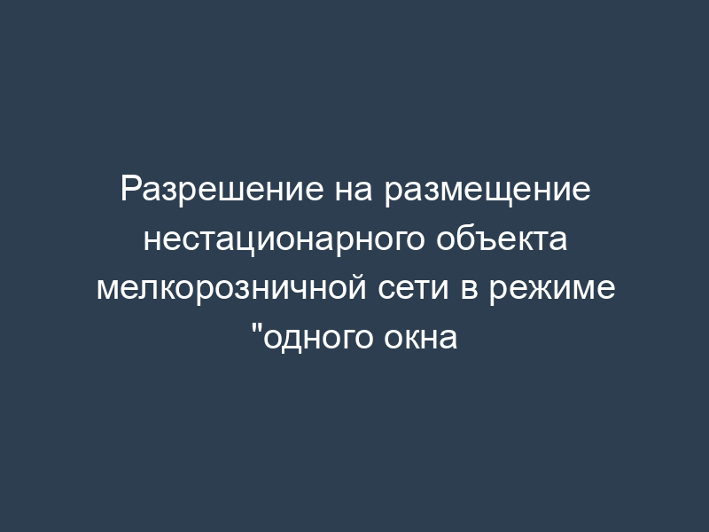 Разрешение на размещение нестационарного объекта мелкорозничной сети в режиме "одного окна