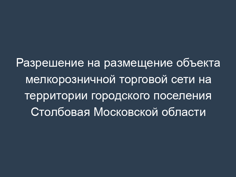 Разрешение на размещение объекта мелкорозничной торговой сети на территории городского поселения Столбовая Московской области