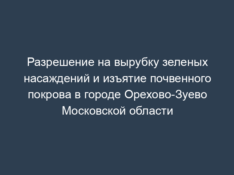 Разрешение на вырубку зеленых насаждений и изъятие почвенного покрова в городе Орехово-Зуево Московской области