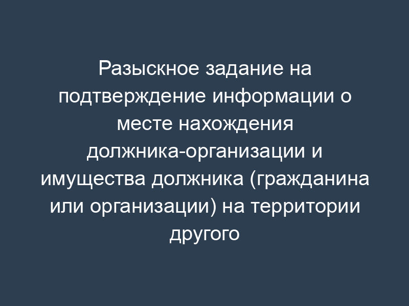 Разыскное задание на подтверждение информации о месте нахождения должника-организации и имущества должника (гражданина или организации) на территории другого субъекта Российской Федерации