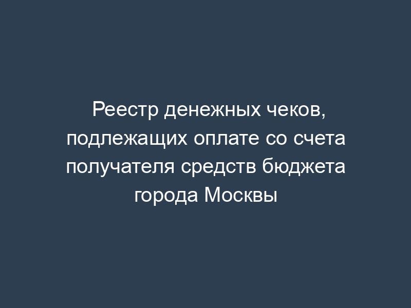Реестр денежных чеков, подлежащих оплате со счета получателя средств бюджета города Москвы