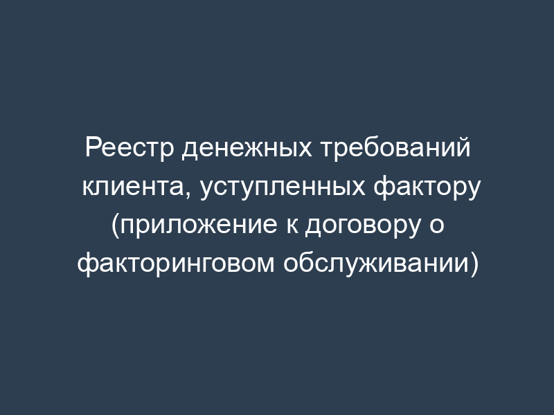 Реестр денежных требований клиента, уступленных фактору (приложение к договору о факторинговом обслуживании)