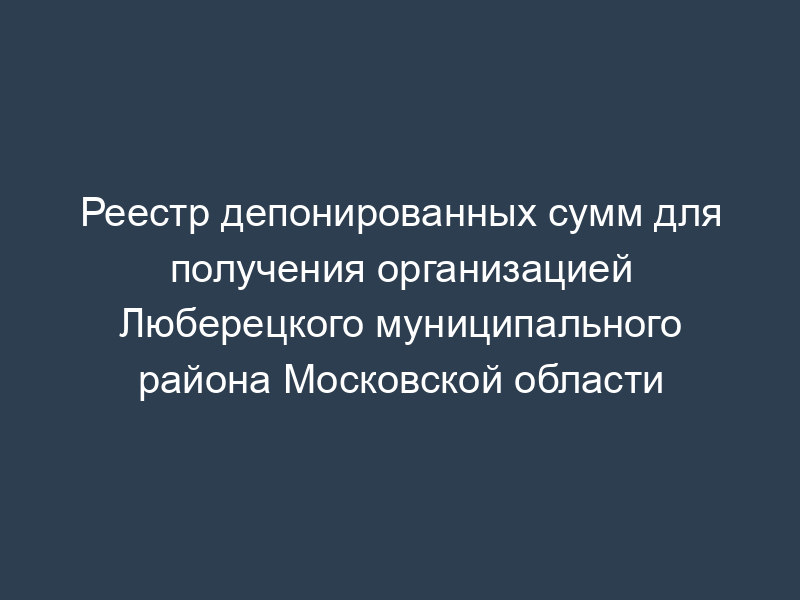 Реестр депонированных сумм для получения организацией Люберецкого муниципального района Московской области