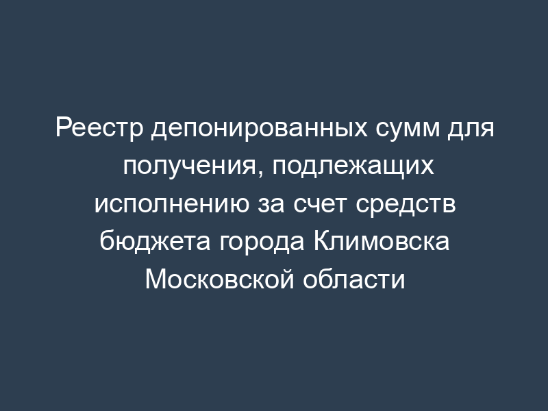 Реестр депонированных сумм для получения, подлежащих исполнению за счет средств бюджета города Климовска Московской области