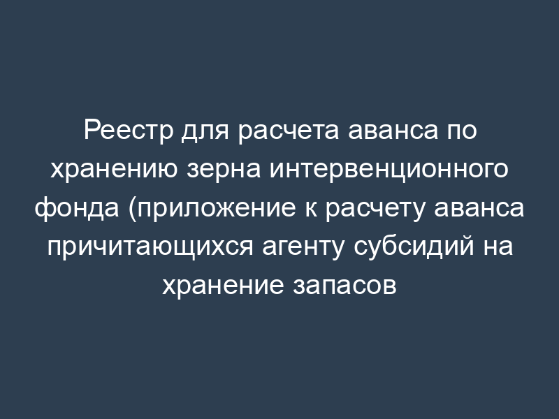 Реестр для расчета аванса по хранению зерна интервенционного фонда (приложение к расчету аванса причитающихся агенту субсидий на хранение запасов интервенционного фонда)