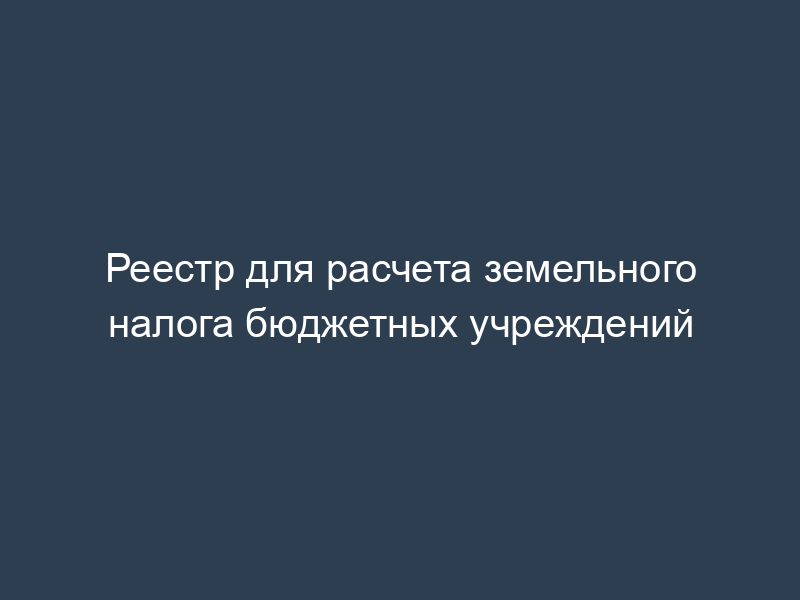 Реестр для расчета земельного налога бюджетных учреждений
