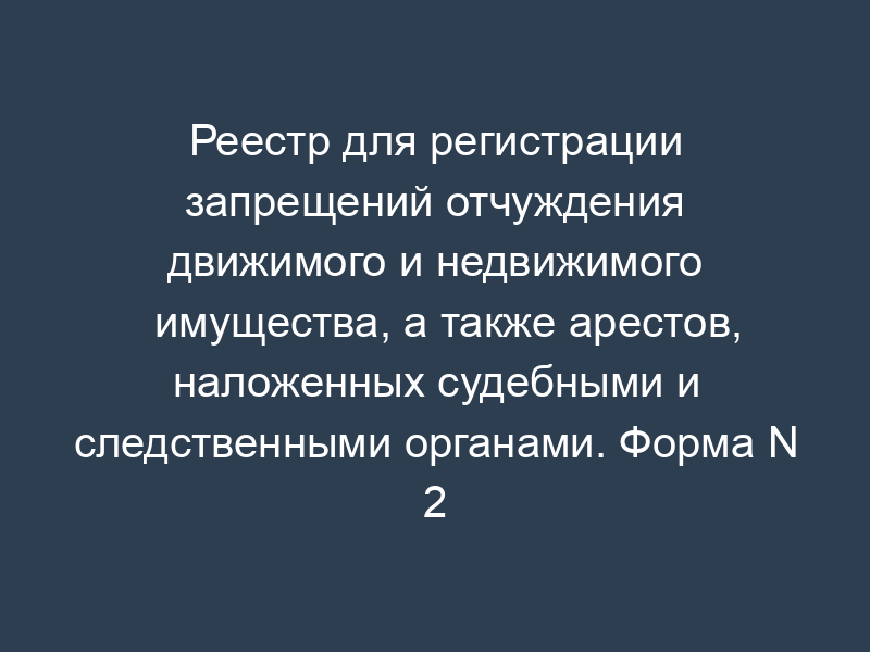 Реестр для регистрации запрещений отчуждения движимого и недвижимого имущества, а также арестов, наложенных судебными и следственными органами. Форма N 2