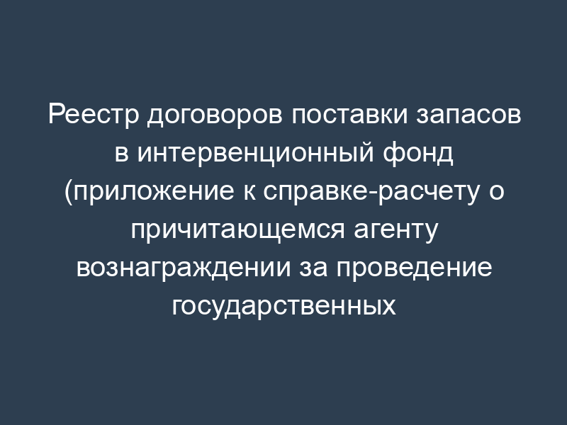 Реестр договоров поставки запасов в интервенционный фонд (приложение к справке-расчету о причитающемся агенту вознаграждении за проведение государственных закупочных интервенций)