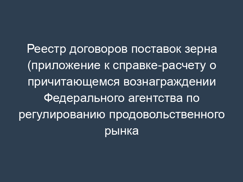 Реестр договоров поставок зерна (приложение к справке-расчету о причитающемся вознаграждении Федерального агентства по регулированию продовольственного рынка при Минсельхозе России)