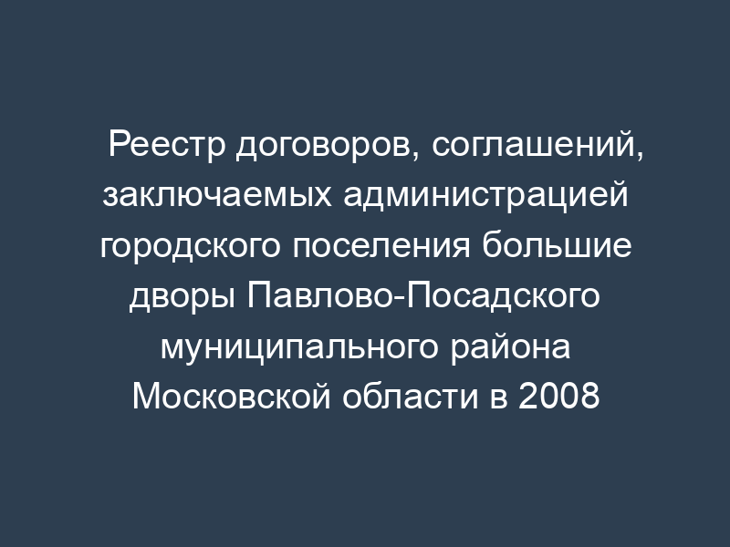 Реестр договоров, соглашений, заключаемых администрацией городского поселения большие дворы Павлово-Посадского муниципального района Московской области в 2008 году