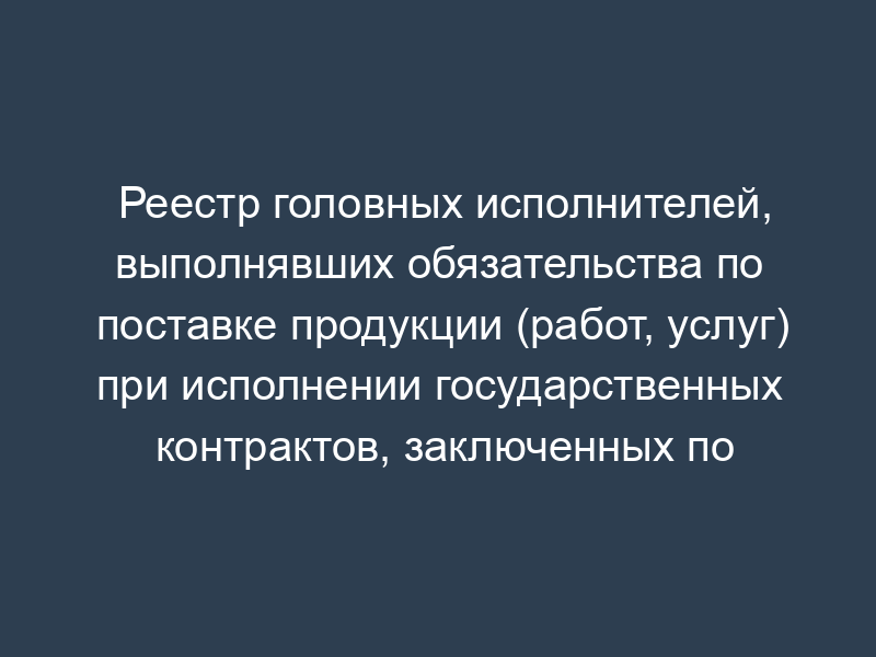 Реестр головных исполнителей, выполнявших обязательства по поставке продукции (работ, услуг) при исполнении государственных контрактов, заключенных по государственному оборонному заказу