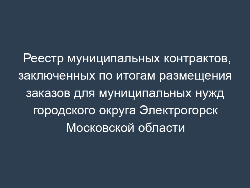 Реестр муниципальных контрактов, заключенных по итогам размещения заказов для муниципальных нужд городского округа Электрогорск Московской области