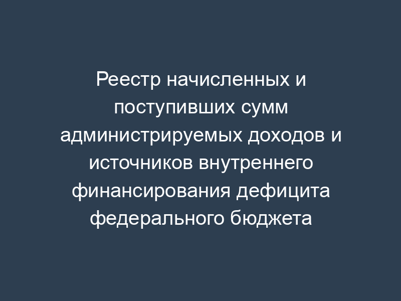 Реестр начисленных и поступивших сумм администрируемых доходов и источников внутреннего финансирования дефицита федерального бюджета