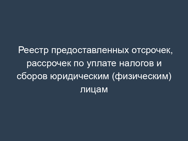 Реестр предоставленных отсрочек, рассрочек по уплате налогов и сборов юридическим (физическим) лицам