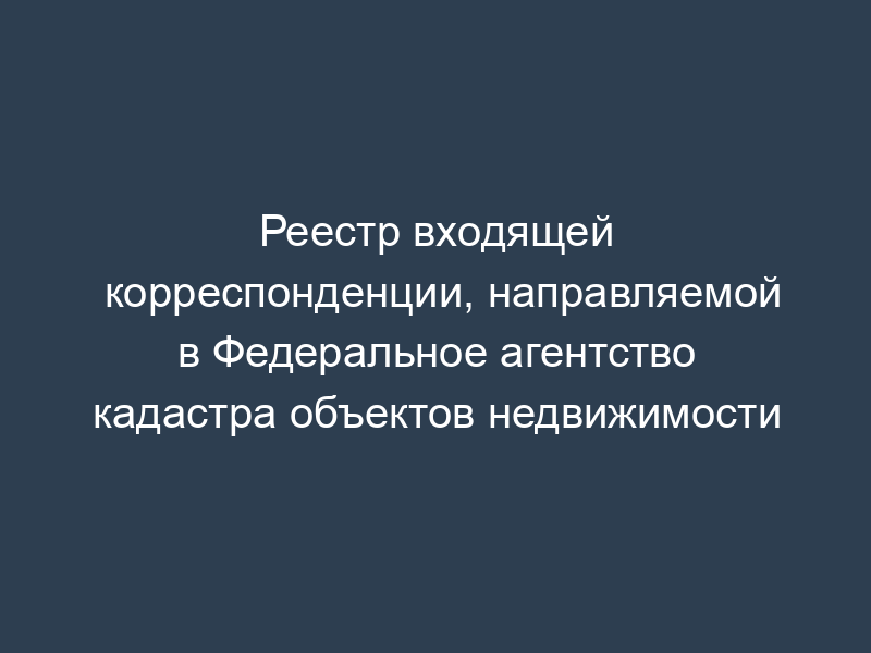 Реестр входящей корреспонденции, направляемой в Федеральное агентство кадастра объектов недвижимости