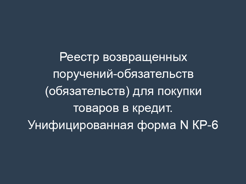 Реестр возвращенных поручений-обязательств (обязательств) для покупки товаров в кредит. Унифицированная форма N КР-6