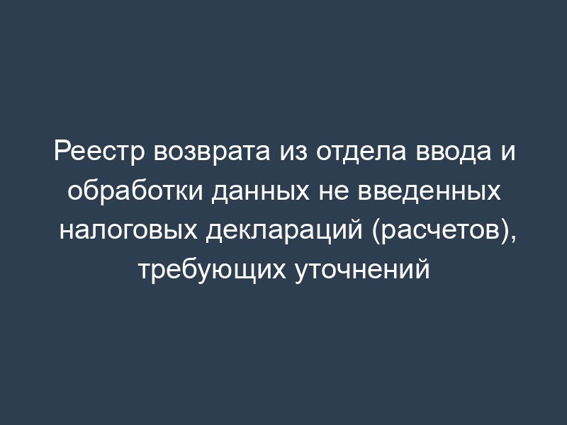 Реестр возврата из отдела ввода и обработки данных не введенных налоговых деклараций (расчетов), требующих уточнений