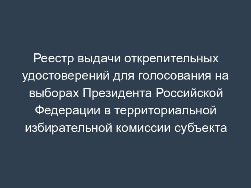 Реестр выдачи открепительных удостоверений для голосования на выборах Президента Российской Федерации в территориальной избирательной комиссии субъекта Российской Федерации