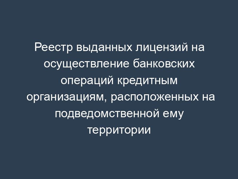 Реестр выданных лицензий на осуществление банковских операций кредитным организациям, расположенных на подведомственной ему территории