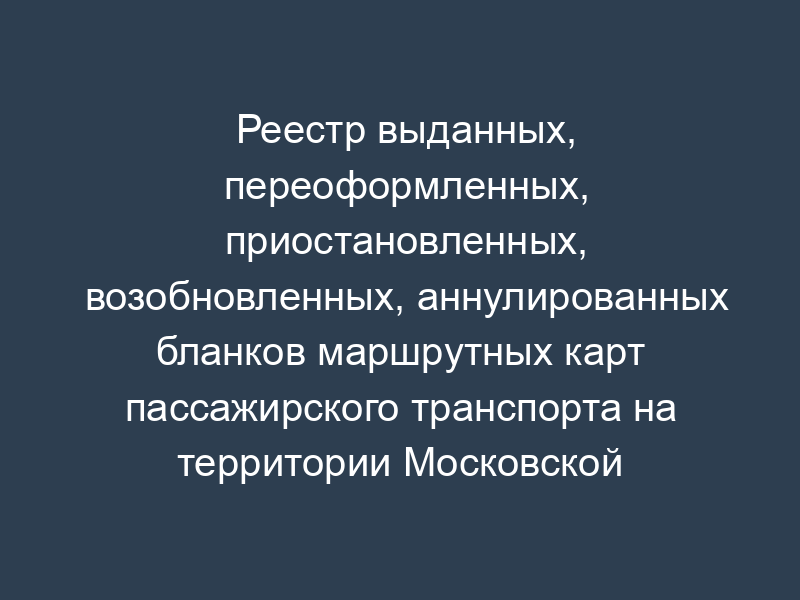 Реестр выданных, переоформленных, приостановленных, возобновленных, аннулированных бланков маршрутных карт пассажирского транспорта на территории Московской области