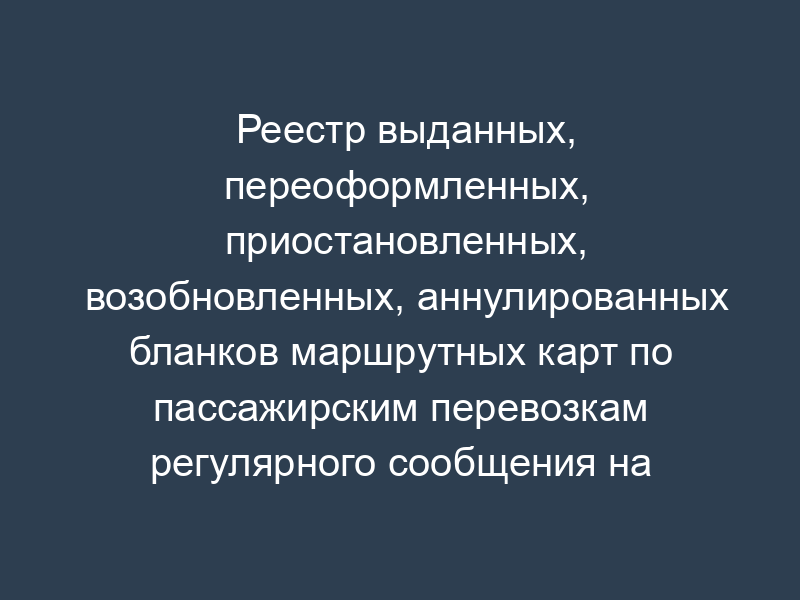 Реестр выданных, переоформленных, приостановленных, возобновленных, аннулированных бланков маршрутных карт по пассажирским перевозкам регулярного сообщения на территории Московской области