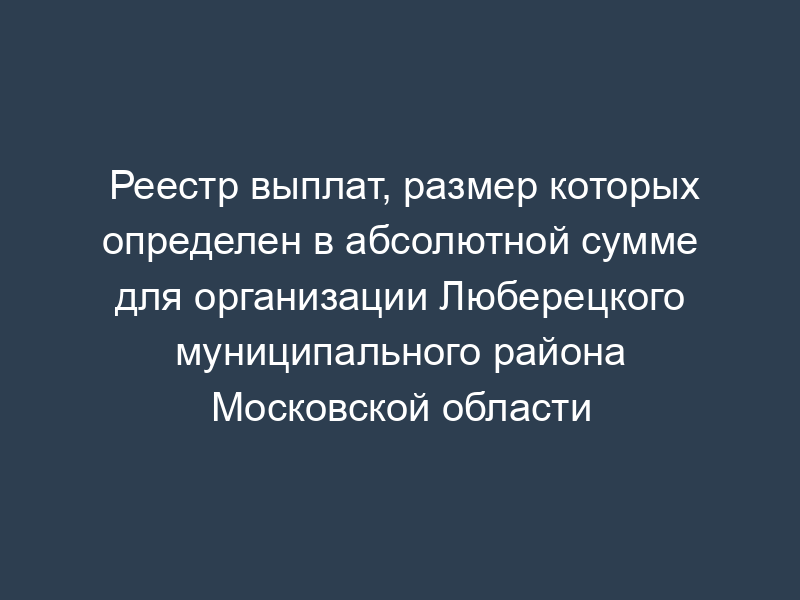 Реестр выплат, размер которых определен в абсолютной сумме для организации Люберецкого муниципального района Московской области
