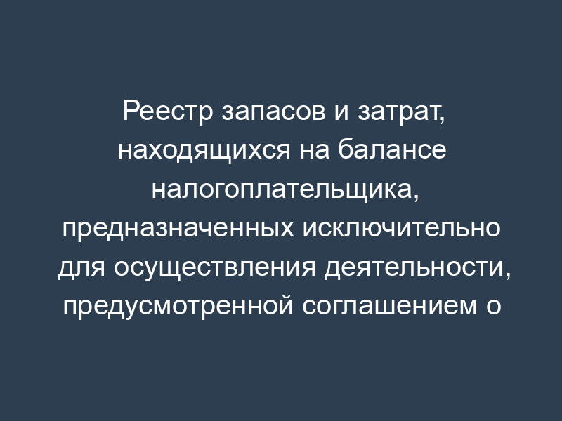 Реестр запасов и затрат, находящихся на балансе налогоплательщика, предназначенных исключительно для осуществления деятельности, предусмотренной соглашением о разделе продукции