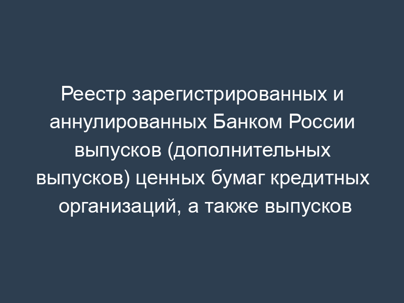 Реестр зарегистрированных и аннулированных Банком России выпусков (дополнительных выпусков) ценных бумаг кредитных организаций, а также выпусков (дополнительных выпусков) ценных бумаг, эмиссия которых приостановлена и возобновлена