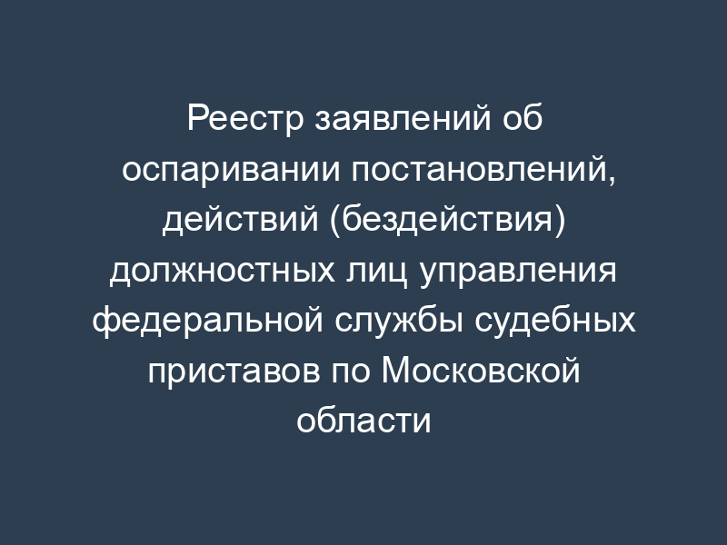 Реестр заявлений об оспаривании постановлений, действий (бездействия) должностных лиц управления федеральной службы судебных приставов по Московской области