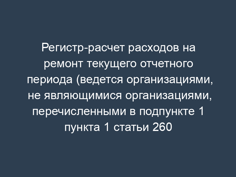 Регистр-расчет расходов на ремонт текущего отчетного периода (ведется организациями, не являющимися организациями, перечисленными в подпункте 1 пункта 1 статьи 260 НК РФ)