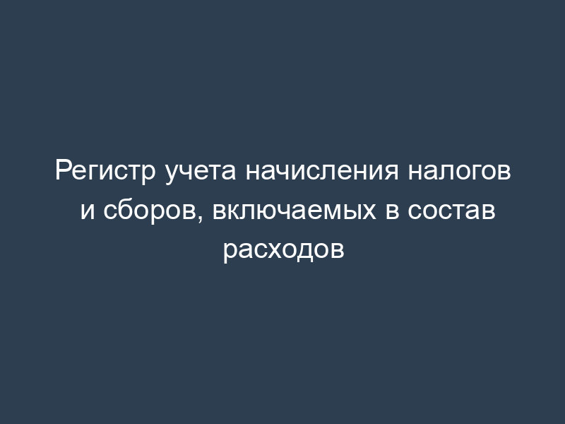 Регистр учета начисления налогов и сборов, включаемых в состав расходов