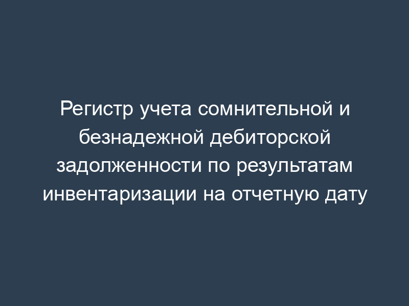 Регистр учета сомнительной и безнадежной дебиторской задолженности по результатам инвентаризации на отчетную дату